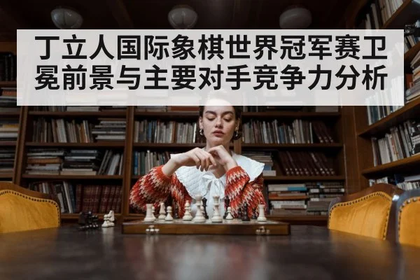 丁立人国际象棋世界冠军赛卫冕前景与主要对手竞争力分析