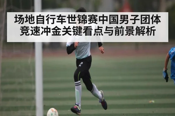 场地自行车世锦赛中国男子团体竞速冲金关键看点与前景解析