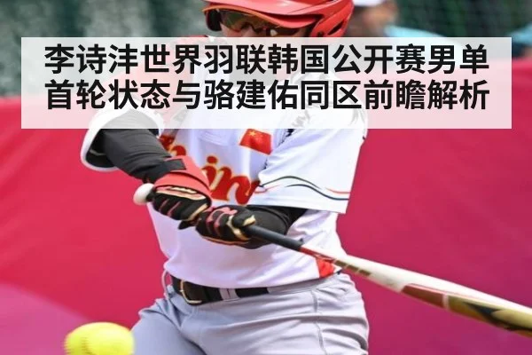 李诗沣世界羽联韩国公开赛男单首轮状态与骆建佑同区前瞻解析