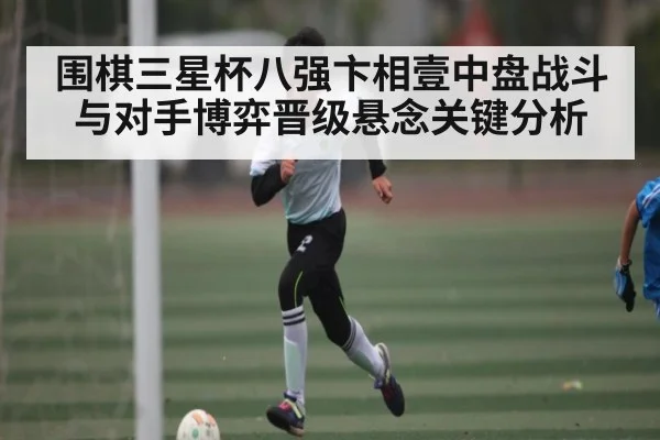 围棋三星杯八强卞相壹中盘战斗与对手博弈晋级悬念关键分析