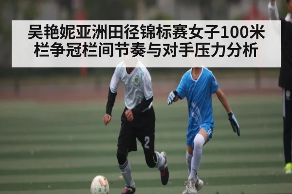 吴艳妮亚洲田径锦标赛女子100米栏争冠栏间节奏与对手压力分析